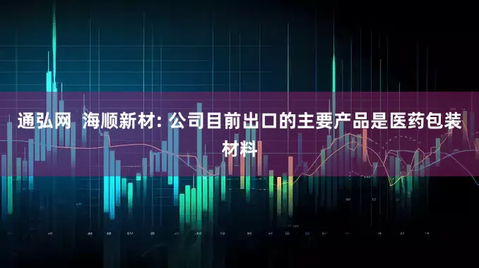 通弘网  海顺新材: 公司目前出口的主要产品是医药包装材料