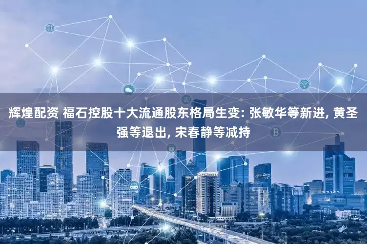 辉煌配资 福石控股十大流通股东格局生变: 张敏华等新进, 黄圣强等退出, 宋春静等减持