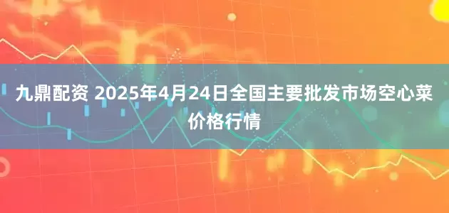 九鼎配资 2025年4月24日全国主要批发市场空心菜价格行情