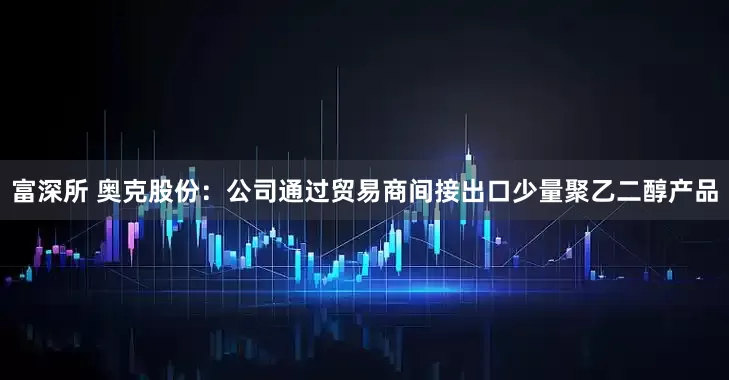 富深所 奥克股份：公司通过贸易商间接出口少量聚乙二醇产品