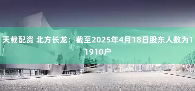天载配资 北方长龙：截至2025年4月18日股东人数为11910户