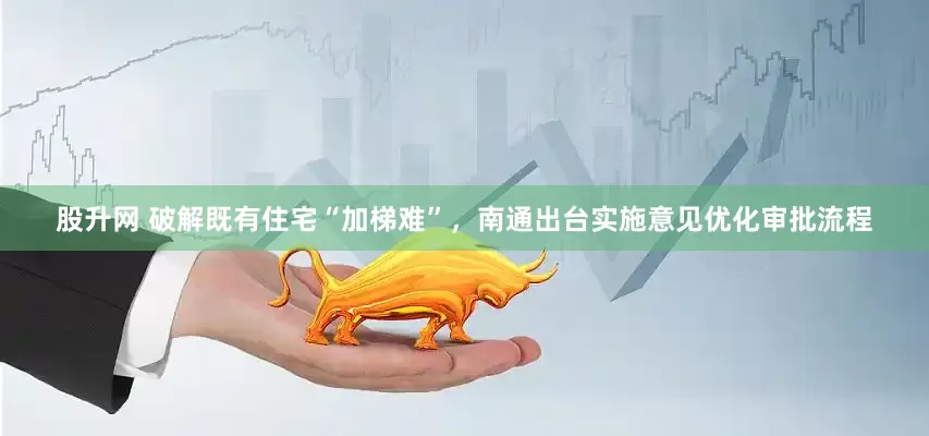 股升网 破解既有住宅“加梯难”，南通出台实施意见优化审批流程