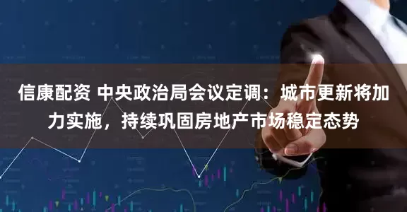 信康配资 中央政治局会议定调：城市更新将加力实施，持续巩固房地产市场稳定态势