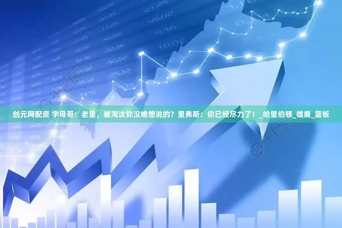 创元网配资 字母哥：老里，被淘汰你没啥想说的？里弗斯：你已经尽力了！_哈里伯顿_雄鹿_篮板