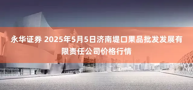 永华证券 2025年5月5日济南堤口果品批发发展有限责任公司价格行情