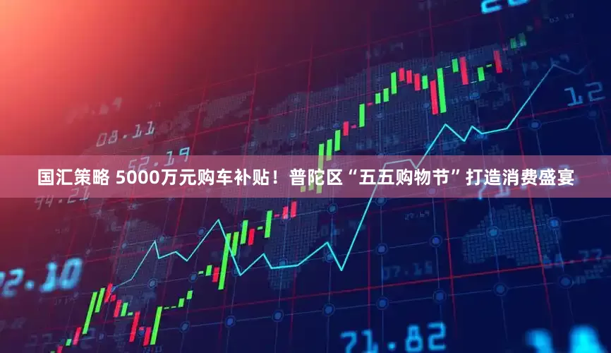 国汇策略 5000万元购车补贴！普陀区“五五购物节”打造消费盛宴