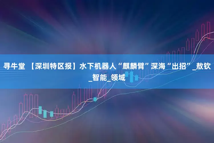 寻牛堂 【深圳特区报】水下机器人“麒麟臂”深海“出招”_敖钦_智能_领域