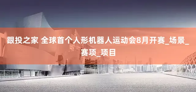 跟投之家 全球首个人形机器人运动会8月开赛_场景_赛项_项目