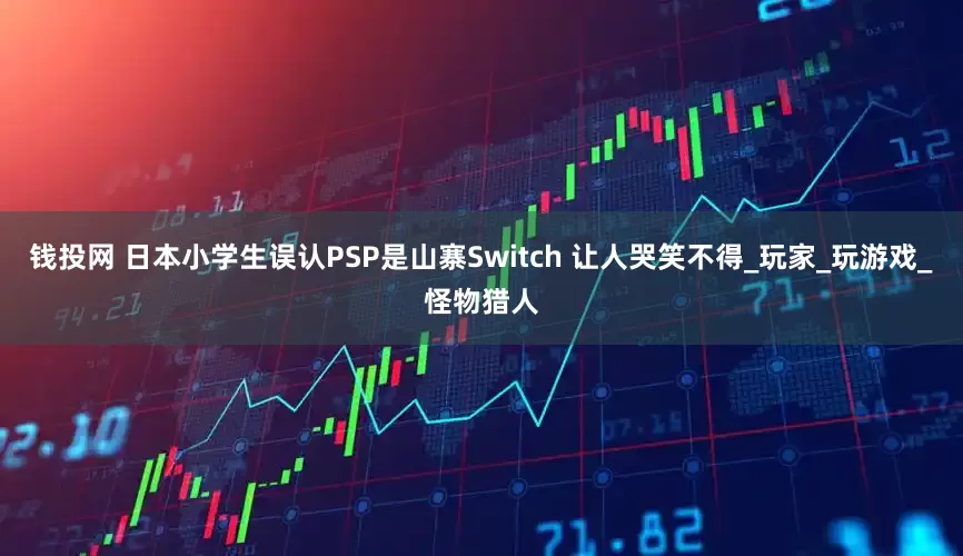 钱投网 日本小学生误认PSP是山寨Switch 让人哭笑不得_玩家_玩游戏_怪物猎人