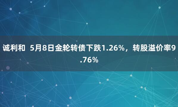 诚利和  5月8日金轮转债下跌1.26%，转股溢价率9.76%