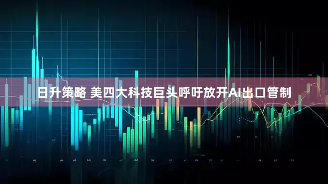日升策略 美四大科技巨头呼吁放开AI出口管制
