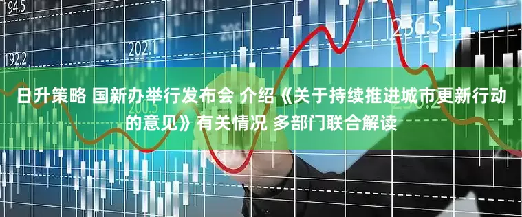 日升策略 国新办举行发布会 介绍《关于持续推进城市更新行动的意见》有关情况 多部门联合解读