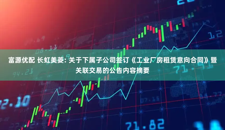 富源优配 长虹美菱: 关于下属子公司签订《工业厂房租赁意向合同》暨关联交易的公告内容摘要