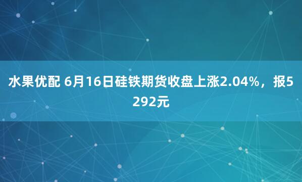 水果优配 6月16日硅铁期货收盘上涨2.04%，报5292元