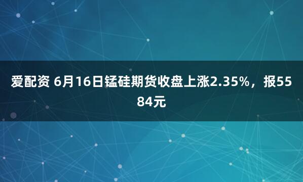 爱配资 6月16日锰硅期货收盘上涨2.35%，报5584元