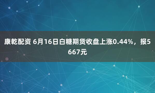 康乾配资 6月16日白糖期货收盘上涨0.44%，报5667元