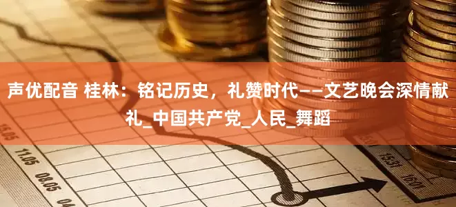声优配音 桂林：铭记历史，礼赞时代——文艺晚会深情献礼_中国共产党_人民_舞蹈