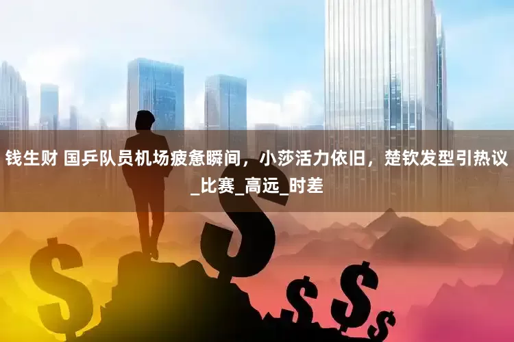 钱生财 国乒队员机场疲惫瞬间，小莎活力依旧，楚钦发型引热议_比赛_高远_时差