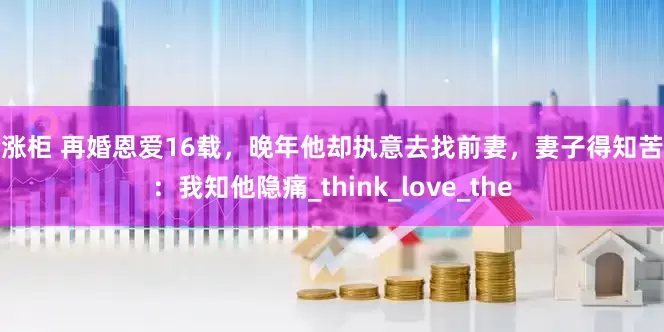 股涨柜 再婚恩爱16载，晚年他却执意去找前妻，妻子得知苦笑：我知他隐痛_think_love_the