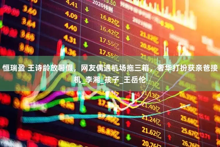恒瑞盈 王诗龄放暑假，网友偶遇机场拖三箱，奢华打扮获亲爸接机_李湘_孩子_王岳伦