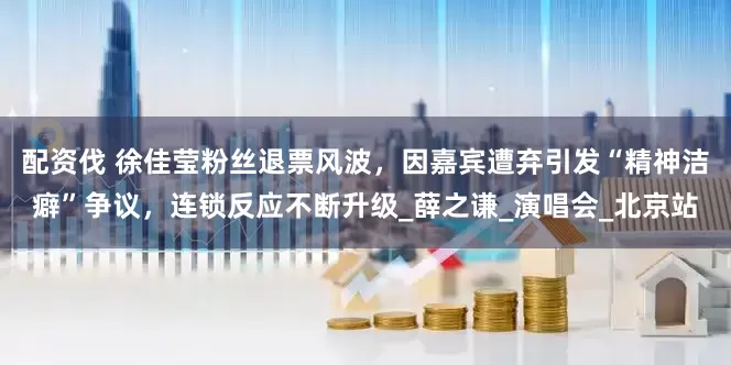 配资伐 徐佳莹粉丝退票风波，因嘉宾遭弃引发“精神洁癖”争议，连锁反应不断升级_薛之谦_演唱会_北京站