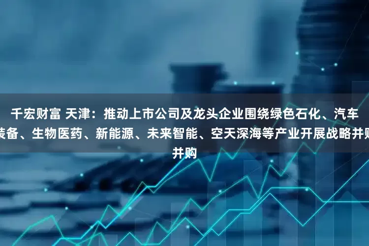 千宏财富 天津：推动上市公司及龙头企业围绕绿色石化、汽车装备、生物医药、新能源、未来智能、空天深海等产业开展战略并购