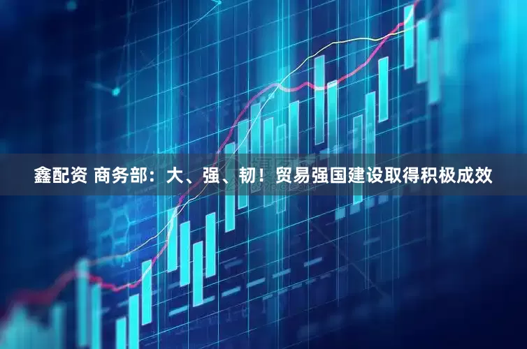 鑫配资 商务部：大、强、韧！贸易强国建设取得积极成效