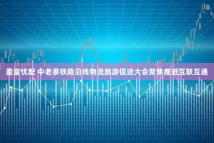 盈富忧配 中老泰铁路沿线物流旅游促进大会聚焦推进互联互通