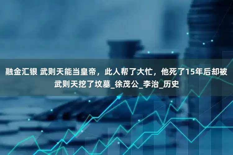融金汇银 武则天能当皇帝，此人帮了大忙，他死了15年后却被武则天挖了坟墓_徐茂公_李治_历史