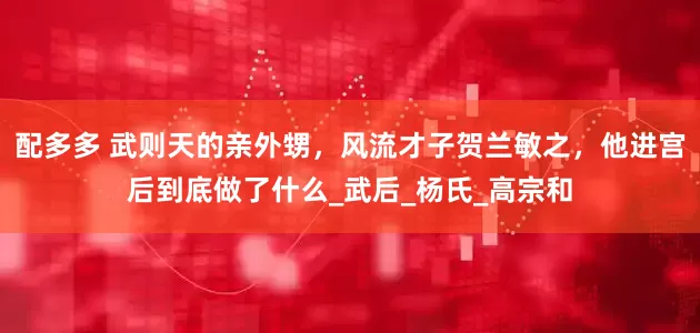 配多多 武则天的亲外甥，风流才子贺兰敏之，他进宫后到底做了什么_武后_杨氏_高宗和