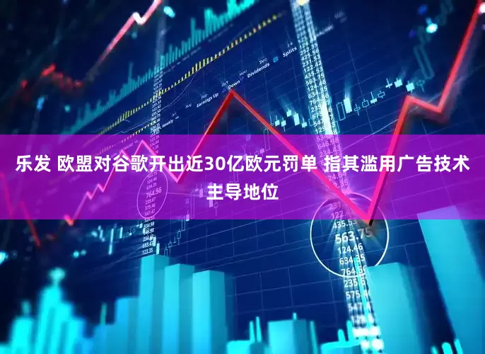 乐发 欧盟对谷歌开出近30亿欧元罚单 指其滥用广告技术主导地位