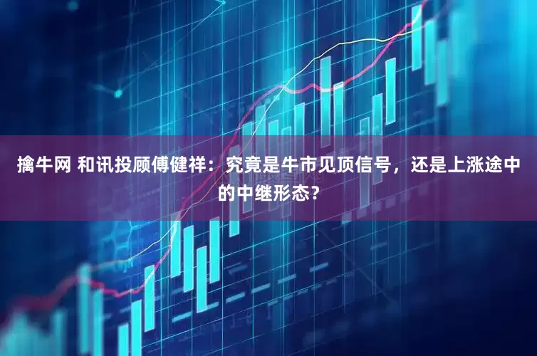 擒牛网 和讯投顾傅健祥：究竟是牛市见顶信号，还是上涨途中的中继形态？