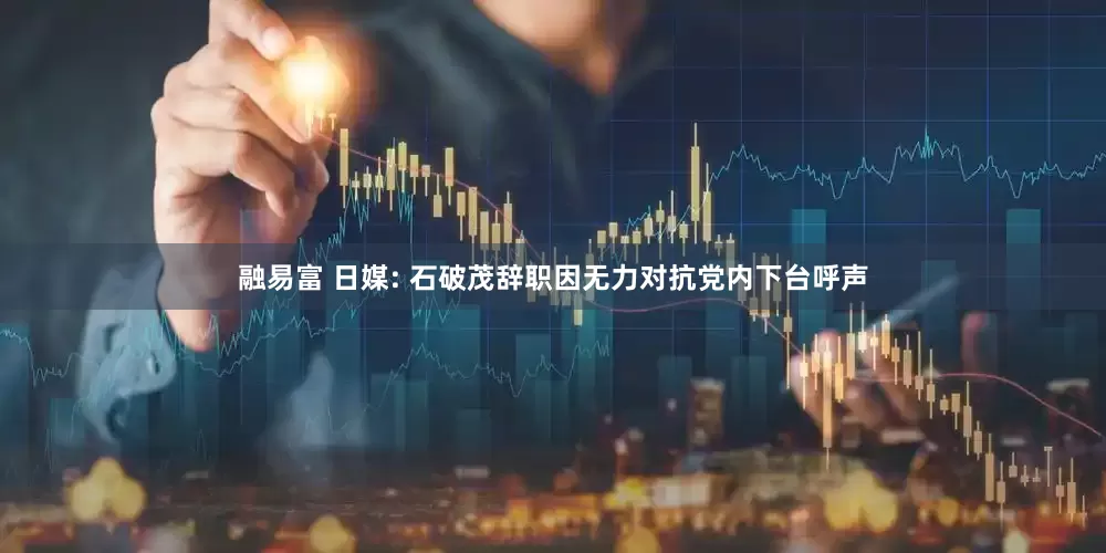 融易富 日媒: 石破茂辞职因无力对抗党内下台呼声