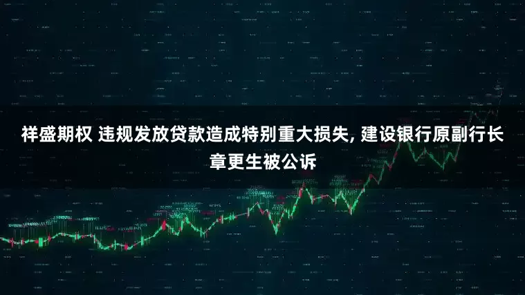 祥盛期权 违规发放贷款造成特别重大损失, 建设银行原副行长章更生被公诉