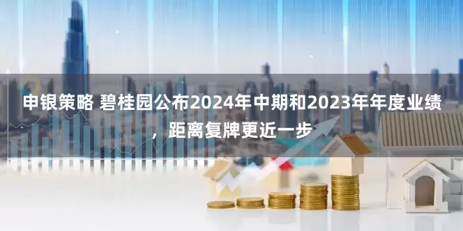 申银策略 碧桂园公布2024年中期和2023年年度业绩，距离复牌更近一步