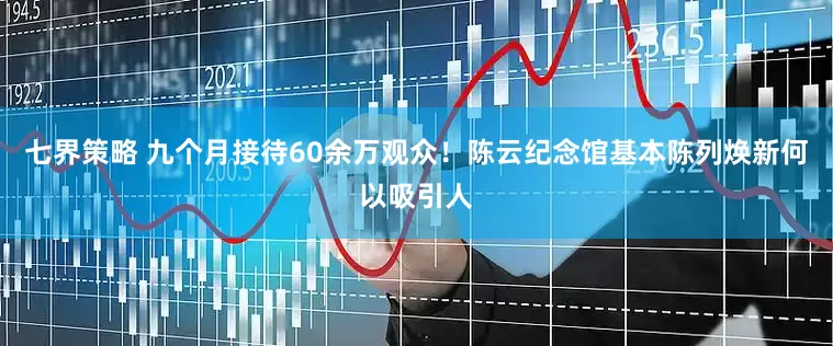 七界策略 九个月接待60余万观众！陈云纪念馆基本陈列焕新何以吸引人