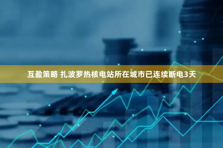互盈策略 扎波罗热核电站所在城市已连续断电3天