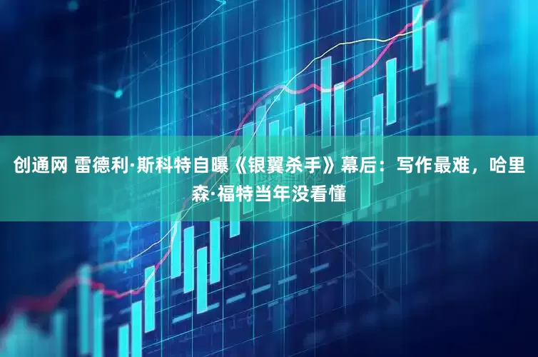 创通网 雷德利·斯科特自曝《银翼杀手》幕后：写作最难，哈里森·福特当年没看懂